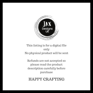 May include: Black and white text on a white background. The text reads "JAX Designs UK". Below the text is a statement that this listing is for a digital file only and that no physical product will be sent. The text also states that refunds are not accepted and to read the product description carefully before purchasing. The text concludes with "HAPPY CRAFTING".