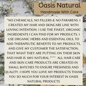 May include: A white text graphic on a wood background with green foliage. The text reads "Oasis Natural Handmade With Care *NO CHEMICALS, NO FILLERS & NO PARABENS. I CREATED MY HAIR AND SKINCARE LINE WITH LOVING INTENTION. I USE THE FINEST, ORGANIC INGREDIENTS I CAN FIND FOR MY PRODUCTS. I USE ORGANIC HERBS AND ESSENTIAL OILS, TO ADD THERAPEUTIC BENEFITS TO MY PRODUCTS, AND GIVE MY CUSTOMER THE SATISFACTION, THAT WHAT THEY ARE PUTTING ON THEIR SKIN AND HAIR IS 100% NATURAL.**** ALL HAIR CARE AND SKIN CARE PRODUCTS ARE CREATED IN SMALL BATCHES TO ENSURE FRESHNESS AND QUALITY. I HOPE YOU LOVE MY PRODUCTS THANK YOU SO MUCH FOR YOUR INTEREST IN OASIS NATURAL PRODUCTS"