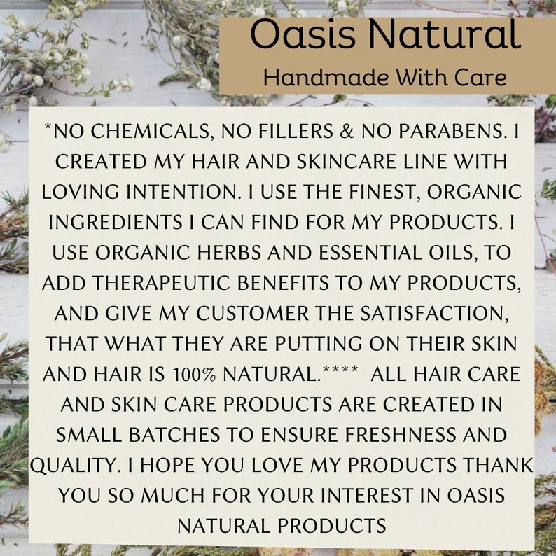 May include: A white text graphic on a wood background with green foliage. The text reads "Oasis Natural Handmade With Care *NO CHEMICALS, NO FILLERS & NO PARABENS. I CREATED MY HAIR AND SKINCARE LINE WITH LOVING INTENTION. I USE THE FINEST, ORGANIC INGREDIENTS I CAN FIND FOR MY PRODUCTS. I USE ORGANIC HERBS AND ESSENTIAL OILS, TO ADD THERAPEUTIC BENEFITS TO MY PRODUCTS, AND GIVE MY CUSTOMER THE SATISFACTION, THAT WHAT THEY ARE PUTTING ON THEIR SKIN AND HAIR IS 100% NATURAL.**** ALL HAIR CARE AND SKIN CARE PRODUCTS ARE CREATED IN SMALL BATCHES TO ENSURE FRESHNESS AND QUALITY. I HOPE YOU LOVE MY PRODUCTS THANK YOU SO MUCH FOR YOUR INTEREST IN OASIS NATURAL PRODUCTS"