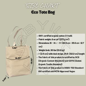 May include: Beige eco tote bag with dimensions of 16" x 14.5" x 5". Features dual straps, 1" wide, and a weight limit of 30 lbs. Made from 100% certified organic cotton twill. The bag is certified by OCS, GOTS, OEKO-TEX, and is PETA-Approved Vegan.