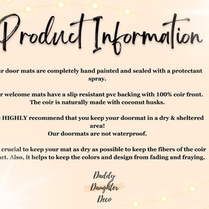May include: Product information for doormats. The text explains that the doormats are hand-painted, sealed with a protectant spray, and have a slip-resistant backing with 100% coir front. The coir is naturally made with coconut husks. The text also recommends keeping the doormat in a dry and sheltered area, as they are not waterproof. It is crucial to keep the mat dry to keep the fibers of the coir intact and prevent the colors and design from fading and fraying. The text ends with the company name "Daddy Daughter Deco."