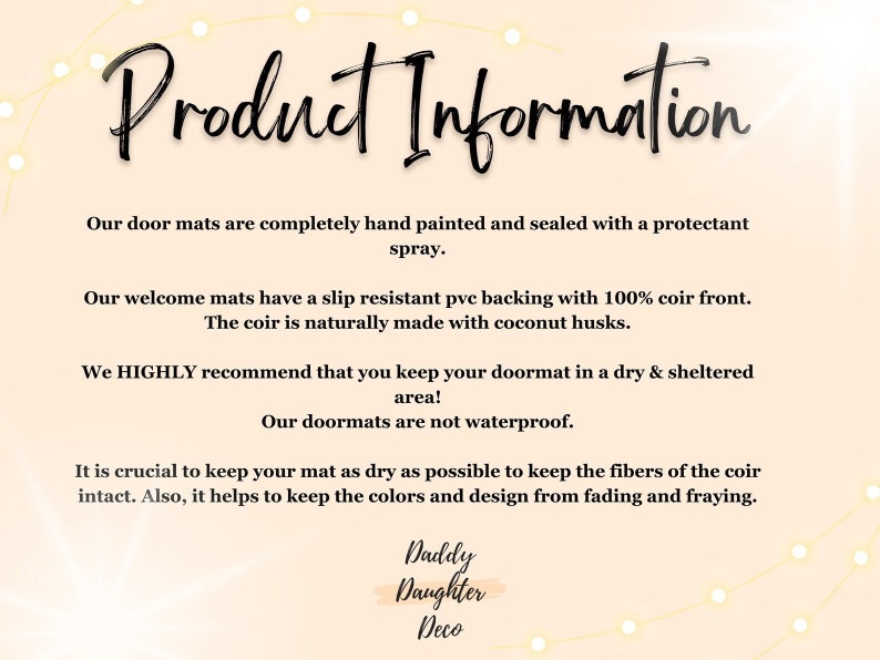 May include: Product information for doormats. The text explains that the doormats are hand-painted, sealed with a protectant spray, and have a slip-resistant backing with 100% coir front. The coir is naturally made with coconut husks. The text also recommends keeping the doormat in a dry and sheltered area, as they are not waterproof. It is crucial to keep the mat dry to keep the fibers of the coir intact and prevent the colors and design from fading and fraying. The text ends with the company name "Daddy Daughter Deco."