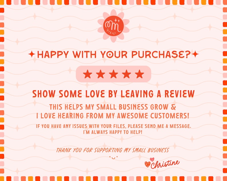 May include: A pink and orange graphic with a five-star rating system and the text "HAPPY WITH YOUR PURCHASE?" and "SHOW SOME LOVE BY LEAVING A REVIEW". The text continues with "THIS HELPS MY SMALL BUSINESS GROW & I LOVE HEARING FROM MY AWESOME CUSTOMERS!" and "IF YOU HAVE ANY ISSUES WITH YOUR FILES, PLEASE SEND ME A MESSAGE. I'M ALWAYS HAPPY TO HELP!" and "THANK YOU FOR SUPPORTING MY SMALL BUSINESS" and "♡ Christine".