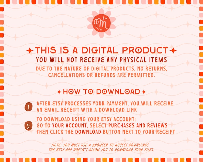 May include: A pink and orange graphic with wavy lines and stars. The text reads "This is a digital product. You will not receive any physical items. Due to the nature of digital products, no returns, cancellations or refunds are permitted. How to download: After Etsy processes your payment, you will receive an email receipt with a download link. To download using your Etsy account: Go to your account, select purchases and reviews, then click the download button next to your receipt. Note: You must use a browser to access downloads. The Etsy app doesn't allow you to download your files."