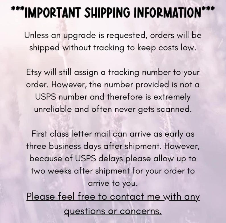 May include: Text on a white background with a floral pattern. The text reads: ***IMPORTANT SHIPPING INFORMATION*** Unless an upgrade is requested, orders will be shipped without tracking to keep costs low. Etsy will still assign a tracking number to your order. However, the number provided is not a Royal Mail number and therefore is extremely unreliable and often never gets scanned. First class letter mail can arrive as early as three business days after shipment. However, because of Royal Mail delays please allow up to two weeks after shipment for your order to arrive to you. Please feel free to contact me with any questions or concerns.