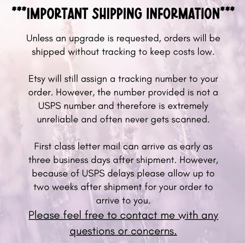 May include: Text on a purple background with the heading "IMPORTANT SHIPPING INFORMATION" and details about shipping information. The text explains that orders will be shipped without tracking to keep costs low. It also explains that Etsy will assign a tracking number, but it is not a USPS number and may not be reliable. The text also states that first class letter mail can arrive in 3 business days, but to allow up to 2 weeks due to USPS delays. The text ends with "Please feel free to contact me with any questions or concerns."