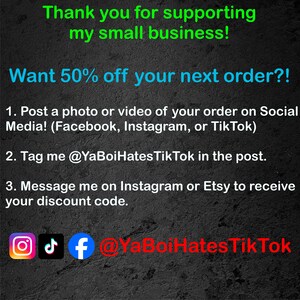 May include: A black and white graphic with text that reads "Thank you for supporting my small business! Want 50% off your next order?! 1. Post a photo or video of your order on Social Media! (Facebook, Instagram, or TikTok) 2. Tag me @YaBoiHatesTik Tok in the post. 3. Message me on Instagram or Etsy to receive your discount code. @YaBoiHatesTik Tok" with icons for Instagram, TikTok, and Facebook.