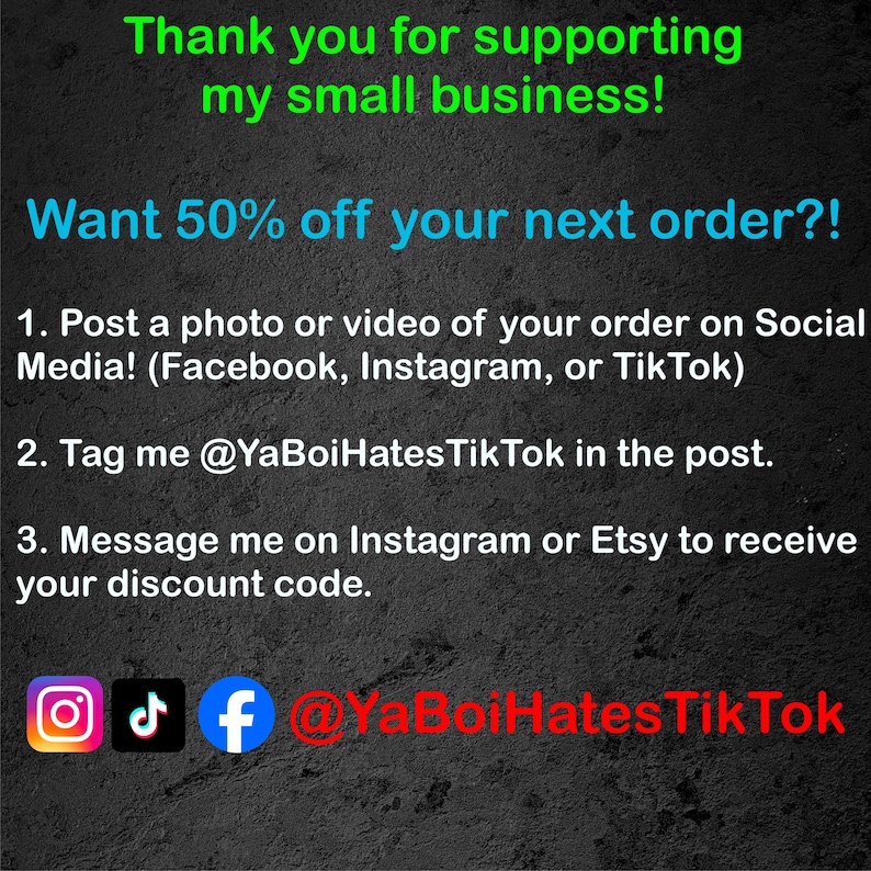 May include: A black and white graphic with text that reads "Thank you for supporting my small business! Want 50% off your next order?! 1. Post a photo or video of your order on Social Media! (Facebook, Instagram, or TikTok) 2. Tag me @YaBoiHatesTik Tok in the post. 3. Message me on Instagram or Etsy to receive your discount code. @YaBoiHatesTik Tok" with icons for Instagram, TikTok, and Facebook.