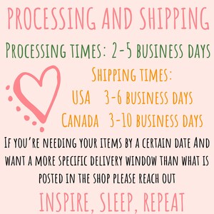 May include: Pink heart graphic with text that reads "PROCESSING AND SHIPPING" and "PROCESSING TIMES: 2-5 BUSINESS DAYS". Below the heart graphic is text that reads "SHIPPING TIMES:" and "USA 3-6 BUSINESS DAYS" and "CANADA 3-10 BUSINESS DAYS". The text continues with "IF YOU'RE NEEDING YOUR ITEMS BY A CERTAIN DATE AND WANT A MORE SPECIFIC DELIVERY WINDOW THAN WHAT IS POSTED IN THE SHOP PLEASE REACH OUT" and "INSPIRE, SLEEP, REPEAT".