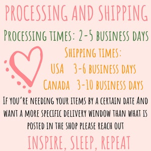 May include: Pink heart graphic with text that reads "PROCESSING AND SHIPPING" and "PROCESSING TIMES: 2-5 BUSINESS DAYS". Below the heart graphic is text that reads "SHIPPING TIMES:" and "USA 3-6 BUSINESS DAYS" and "CANADA 3-10 BUSINESS DAYS". The text continues with "IF YOU'RE NEEDING YOUR ITEMS BY A CERTAIN DATE AND WANT A MORE SPECIFIC DELIVERY WINDOW THAN WHAT IS POSTED IN THE SHOP PLEASE REACH OUT" and "INSPIRE, SLEEP, REPEAT".