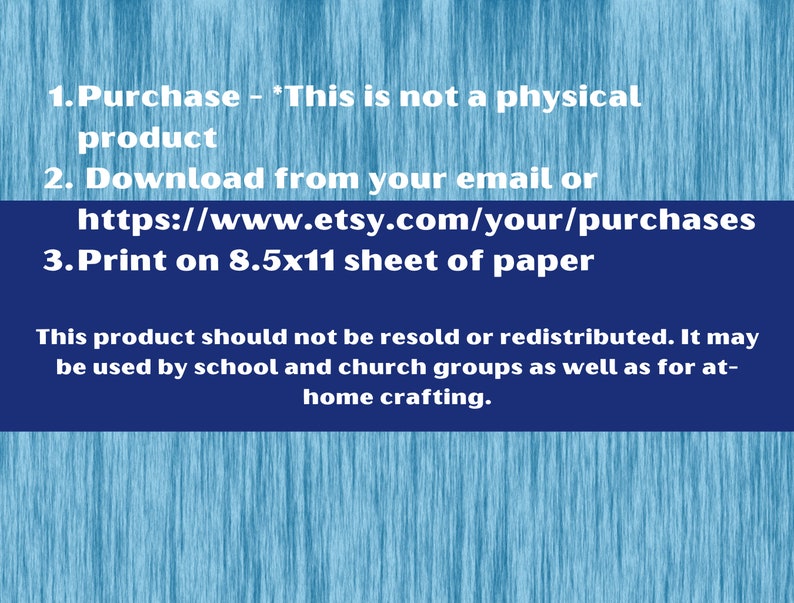 May include: Instructions for a digital download product. The text reads: 1. Purchase - 'This is not a physical product 2. Download from your email or https://www.etsy.com/your/purchases 3. Print on 8.5x11 sheet of paper This product should not be resold or redistributed. It may be used by school and church groups as well as for at-home crafting.