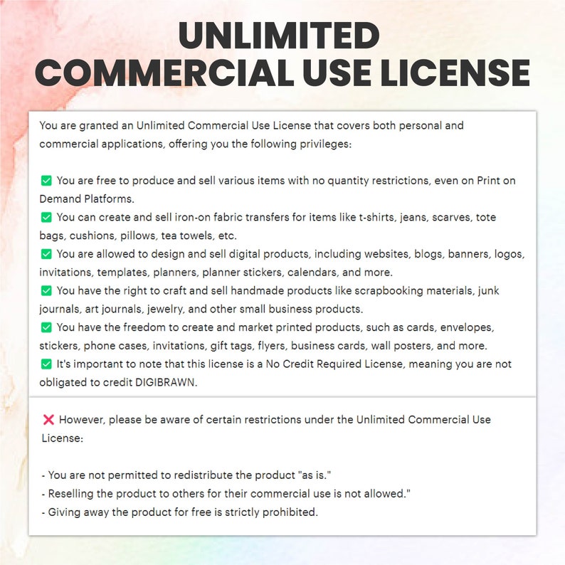 May include: A graphic with a green tick and a red cross, outlining the terms of an Unlimited Commercial Use License. The text states that you are granted an Unlimited Commercial Use License that covers both personal and commercial applications, offering you the following privileges: You are free to produce and sell various items with no quantity restrictions, even on Print on Demand Platforms. You can create and sell iron-on fabric transfers for items like t-shirts, jeans, scarves, tote bags, cushions, pillows, tea towels, etc. You are allowed to design and sell digital products, including websites, blogs, banners, logos, invitations, templates, planners, planner stickers, calendars, and more. You have the right to craft and sell handmade products like scrapbooking materials, junk journals, art journals, jewellery, and other small business products. You have the freedom to create and market printed products, such as cards, envelopes, stickers, phone cases, invitations, gift tags, flyers, business cards, wall posters, and more. It's important to note that this license is a No Credit Required License, meaning you are not obligated to credit DIGIBRAWN. However, please be aware of certain restrictions under the Unlimited Commercial Use License: You are not permitted to redistribute the product "as is." Reselling the product to others for their commercial use is not allowed. Giving away the product for free is strictly prohibited.
