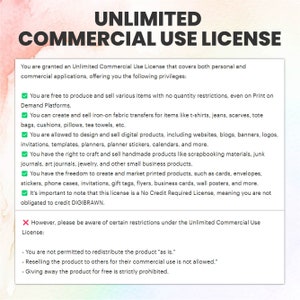 May include: A graphic with a green checkmark and a red X, outlining the terms of an Unlimited Commercial Use License. The text states that you are granted an Unlimited Commercial Use License that covers both personal and commercial applications, offering you the following privileges: You are free to produce and sell various items with no quantity restrictions, even on Print on Demand Platforms. You can create and sell iron-on fabric transfers for items like t-shirts, jeans, scarves, tote bags, cushions, pillows, tea towels, etc. You are allowed to design and sell digital products, including websites, blogs, banners, logos, invitations, templates, planners, planner stickers, calendars, and more. You have the right to craft and sell handmade products like scrapbooking materials, junk journals, art journals, jewelry, and other small business products. You have the freedom to create and market printed products, such as cards, envelopes, stickers, phone cases, invitations, gift tags, flyers, business cards, wall posters, and more. It's important to note that this license is a No Credit Required License, meaning you are not obligated to credit DIGIBRAWN. However, please be aware of certain restrictions under the Unlimited Commercial Use License: You are not permitted to redistribute the product "as is." Reselling the product to others for their commercial use is not allowed. Giving away the product for free is strictly prohibited.