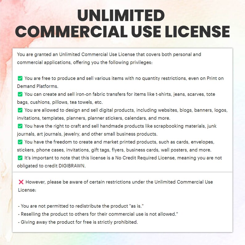 May include: A graphic with a green checkmark and a red X, outlining the terms of an Unlimited Commercial Use License. The text states that you are granted an Unlimited Commercial Use License that covers both personal and commercial applications, offering you the following privileges: You are free to produce and sell various items with no quantity restrictions, even on Print on Demand Platforms. You can create and sell iron-on fabric transfers for items like t-shirts, jeans, scarves, tote bags, cushions, pillows, tea towels, etc. You are allowed to design and sell digital products, including websites, blogs, banners, logos, invitations, templates, planners, planner stickers, calendars, and more. You have the right to craft and sell handmade products like scrapbooking materials, junk journals, art journals, jewelry, and other small business products. You have the freedom to create and market printed products, such as cards, envelopes, stickers, phone cases, invitations, gift tags, flyers, business cards, wall posters, and more. It's important to note that this license is a No Credit Required License, meaning you are not obligated to credit DIGIBRAWN. However, please be aware of certain restrictions under the Unlimited Commercial Use License: You are not permitted to redistribute the product "as is." Reselling the product to others for their commercial use is not allowed. Giving away the product for free is strictly prohibited.