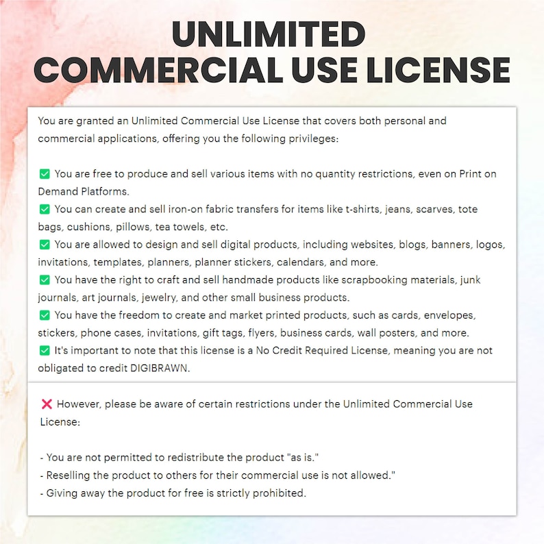 May include: A graphic with a green checkmark and a red X, outlining the terms of an Unlimited Commercial Use License. The text states that you are granted an Unlimited Commercial Use License that covers both personal and commercial applications, offering you the following privileges: You are free to produce and sell various items with no quantity restrictions, even on Print on Demand Platforms. You can create and sell iron-on fabric transfers for items like t-shirts, jeans, scarves, tote bags, cushions, pillows, tea towels, etc. You are allowed to design and sell digital products, including websites, blogs, banners, logos, invitations, templates, planners, planner stickers, calendars, and more. You have the right to craft and sell handmade products like scrapbooking materials, junk journals, art journals, jewelry, and other small business products. You have the freedom to create and market printed products, such as cards, envelopes, stickers, phone cases, invitations, gift tags, flyers, business cards, wall posters, and more. It's important to note that this license is a No Credit Required License, meaning you are not obligated to credit DIGIBRAWN. However, please be aware of certain restrictions under the Unlimited Commercial Use License: You are not permitted to redistribute the product "as is." Reselling the product to others for their commercial use is not allowed. Giving away the product for free is strictly prohibited.