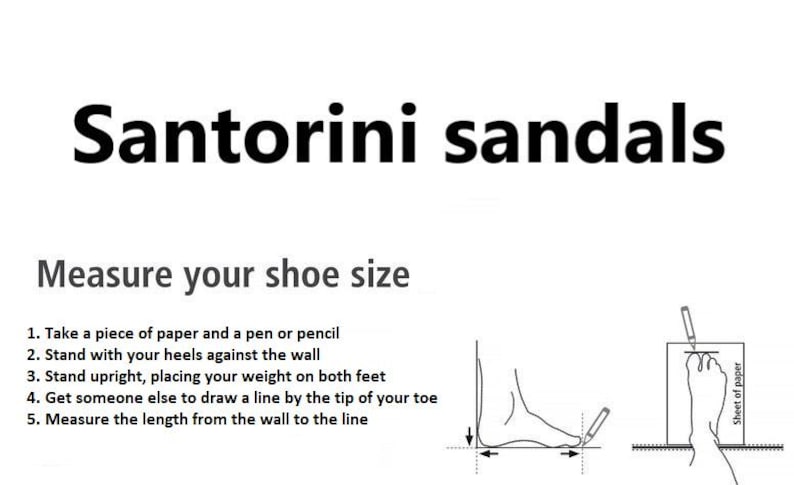 May include: Diagram showing how to measure your foot size for sandals.  The instructions are: 1. Take a piece of paper and a pen or pencil. 2. Stand with your heels against the wall. 3. Stand upright, placing your weight on both feet. 4. Get someone else to draw a line by the tip of your toe. 5. Measure the length from the wall to the line.