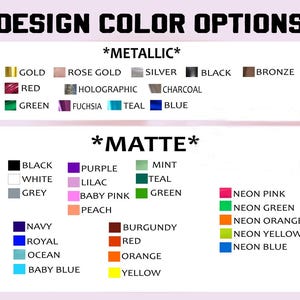 May include: A chart showing color options for a design project. The chart is divided into two sections: *Metallic* and *Matte*. The *Metallic* section includes colors such as gold, rose gold, silver, black, bronze, red, holographic, charcoal, green, fuchsia, teal, and blue. The *Matte* section includes colors such as black, white, grey, navy, royal, ocean, baby blue, purple, lilac, baby pink, peach, mint, teal, green, neon pink, neon green, neon orange, neon yellow, burgundy, red, orange, and yellow.