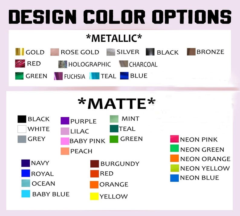 May include: A chart showing color options for a design project. The chart is divided into two sections: *Metallic* and *Matte*. The *Metallic* section includes colors such as gold, rose gold, silver, black, bronze, red, holographic, charcoal, green, fuchsia, teal, and blue. The *Matte* section includes colors such as black, white, grey, navy, royal, ocean, baby blue, purple, lilac, baby pink, peach, mint, teal, green, neon pink, neon green, neon orange, neon yellow, burgundy, red, orange, and yellow.