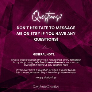 May include: A dark magenta graphic with white text that reads: Questions? DON'T HESITATE TO MESSAGE ME ON ETSY IF YOU HAVE ANY QUESTIONS! GENERAL NOTE: Unless clearly stated otherwise, I handcraft every template in my shop using only free Canva elements. Happy designing! CozyCuteCreative