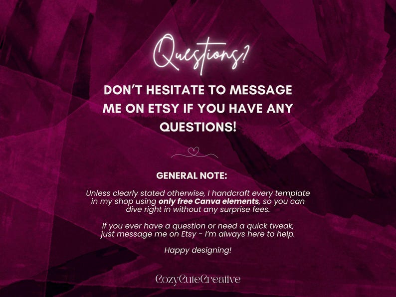 May include: A dark magenta graphic with white text that reads: Questions? DON'T HESITATE TO MESSAGE ME ON ETSY IF YOU HAVE ANY QUESTIONS! GENERAL NOTE: Unless clearly stated otherwise, I handcraft every template in my shop using only free Canva elements. Happy designing! CozyCuteCreative