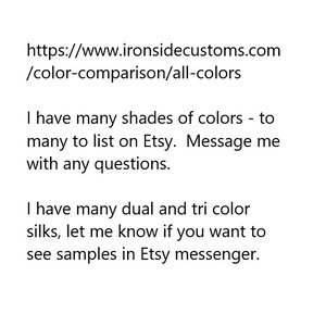 https://www.ironsidecustoms.com/color-comparison/all-colors
I have many shades of colors -to many to list on Etsy. Message me with any questions.  I have many dual and tri color silks, let me know if you want to see samples in Etsy messenger.