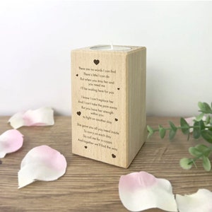 May include: Wooden candle holder with a heartfelt message engraved on the front. The message reads, "There are no words I can find...There's little I can do...But when you miss her and you need me...I'll be waiting here for you...I know I can't replace her...And I can't take the pain away...But you have her strength within you...to fight on another day...She gave you all you need inside...To carry on each day...So call me for a cuppa...And together we'll find the way."