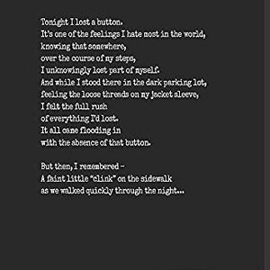 May include: A black and white image of a poem about losing a button. The poem is written in a simple font and is centered on the page. The poem is about the feeling of losing something small but important, and how it can make you feel lost and incomplete. The poem ends with a hopeful note, as the speaker remembers a small sound that reminds them of the lost button.