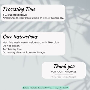 May include: A white card with black text outlining processing time, care instructions, and a thank you message for a purchase. The text reads: "Processing Time 1-3 business days *Weekend and holiday orders will ship on the next business day. Care Instructions Machine wash warm, inside out, with like colors. Do not bleach. Tumble dry low. Do not dry clean or iron over image. Thank you FOR YOUR PURCHASE We hope to see you in our shop again! Customer Satisfaction Guaranteed! We'd love to see your feedback!"
