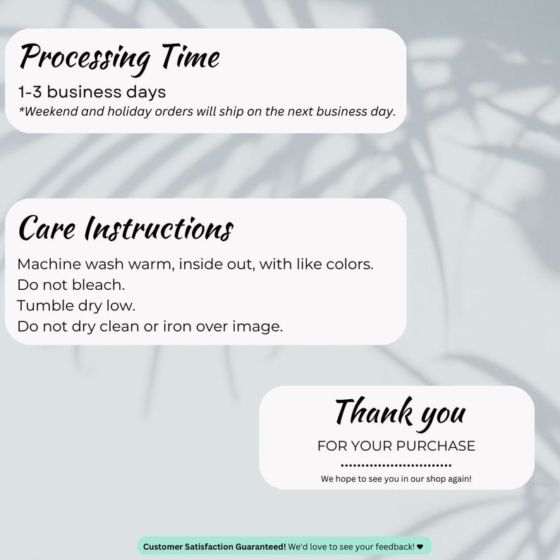 May include: A white card with black text outlining processing time, care instructions, and a thank you message for a purchase. The text reads: "Processing Time 1-3 business days *Weekend and holiday orders will ship on the next business day. Care Instructions Machine wash warm, inside out, with like colors. Do not bleach. Tumble dry low. Do not dry clean or iron over image. Thank you FOR YOUR PURCHASE We hope to see you in our shop again! Customer Satisfaction Guaranteed! We'd love to see your feedback!"