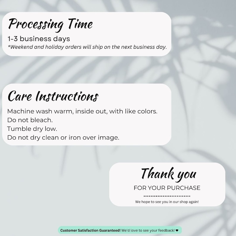 May include: A white card with black text outlining processing time, care instructions, and a thank you message for a purchase. The text reads: "Processing Time 1-3 business days *Weekend and holiday orders will ship on the next business day. Care Instructions Machine wash warm, inside out, with like colors. Do not bleach. Tumble dry low. Do not dry clean or iron over image. Thank you FOR YOUR PURCHASE We hope to see you in our shop again! Customer Satisfaction Guaranteed! We'd love to see your feedback!"