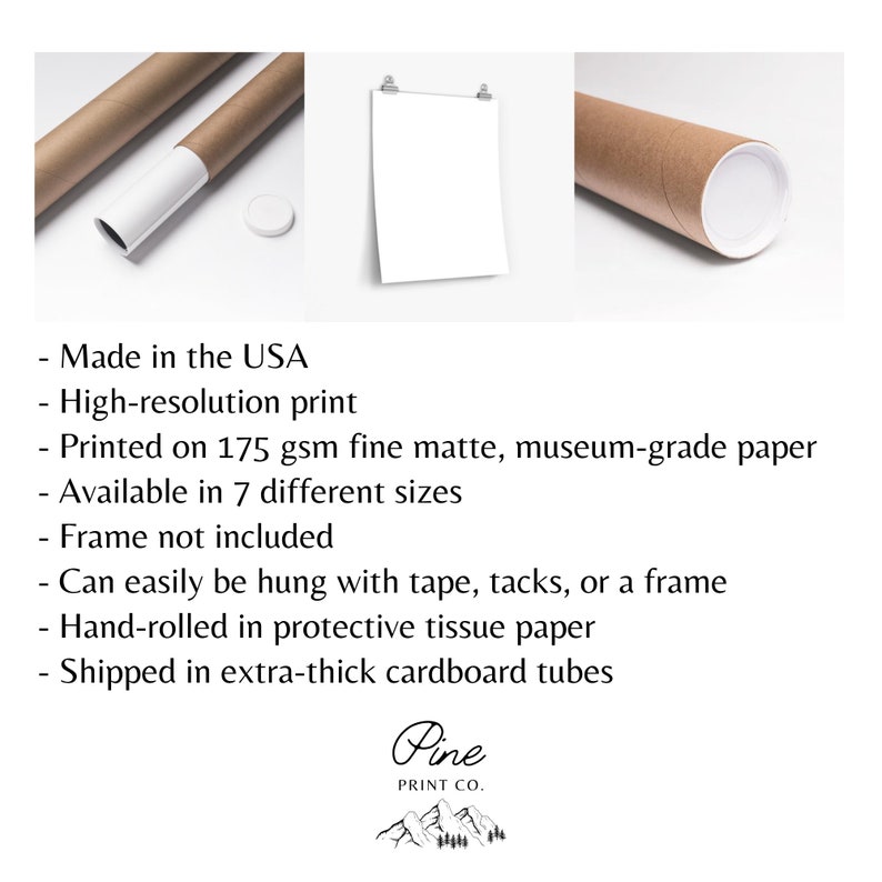 May include: A white poster print rolled up in a brown cardboard tube. The poster is hanging on a white wall with two silver clips. The text on the poster reads "Made in the USA, High-resolution print, Printed on 175 gsm fine matte, museum-grade paper, Available in 7 different sizes, Frame not included, Can easily be hung with tape, tacks, or a frame, Hand-rolled in protective tissue paper, Shipped in extra-thick cardboard tubes, Pine Print Co."