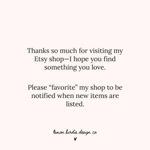 May include: A light pink graphic with black text that reads: Thanks so much for visiting my Etsy shop&mdash;I hope you find something you love. Please &ldquo;favorite&rdquo; my shop to be notified when new items are listed. The bottom features the text lemon birdie design co and a small heart symbol.