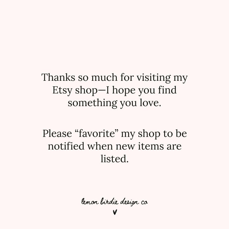 May include: A light pink graphic with black text that reads: Thanks so much for visiting my Etsy shop&mdash;I hope you find something you love. Please &ldquo;favorite&rdquo; my shop to be notified when new items are listed. The bottom features the text lemon birdie design co and a small heart symbol.