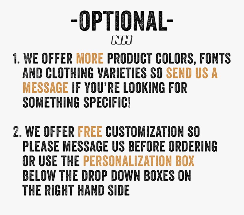 May include: Text on a white background with the heading "OPTIONAL- NH" and two numbered points. Point 1: "WE OFFER MORE PRODUCT COLORS, FONTS AND CLOTHING VARIETIES SO SEND US A MESSAGE IF YOU'RE LOOKING FOR SOMETHING SPECIFIC!" Point 2: "WE OFFER FREE CUSTOMIZATION SO PLEASE MESSAGE US BEFORE ORDERING OR USE THE PERSONALIZATION BOX BELOW THE DROP DOWN BOXES ON THE RIGHT HAND SIDE"