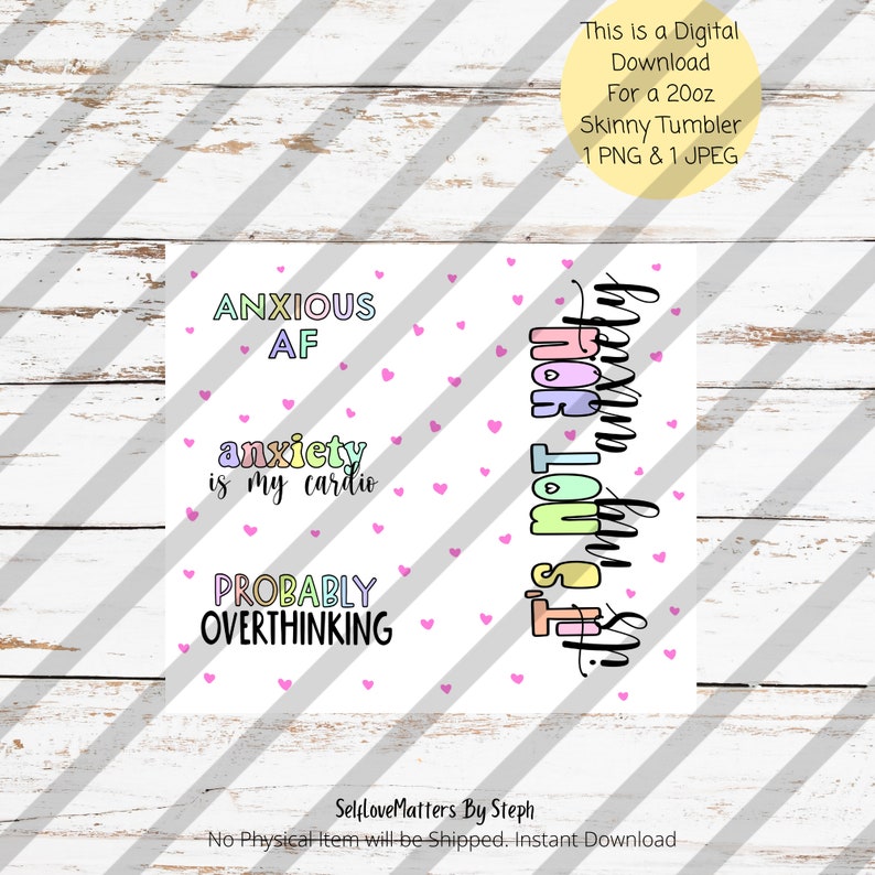 May include: A digital download for a 20oz skinny tumbler featuring two designs with pink hearts. The first design says "ANXIOUS AF" and "anxiety is my cardio" and "PROBABLY OVERTHINKING". The second design says "This is not my anxiety talking".