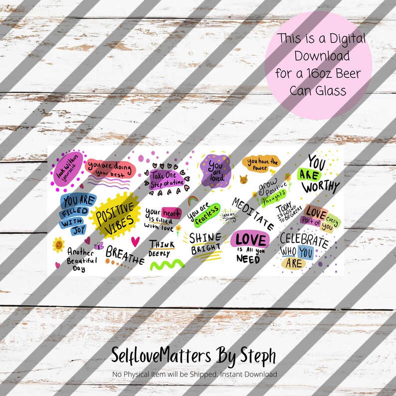 May include: A digital download for a 16oz beer can glass featuring a colorful design with positive affirmations and motivational quotes. The design includes phrases like "You are worthy", "Shine bright", "Love is all you need", and "Celebrate who you are".