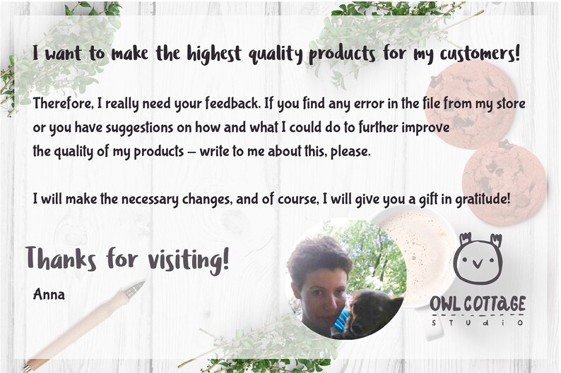 May include: A handwritten note on a white wooden background with green plants in the corners. The note says "I want to make the highest quality products for my customers! Therefore, I really need your feedback. If you find any error in the file from my store or you have suggestions on how and what I could do to further improve the quality of my products - write to me about this, please. I will make the necessary changes, and of course, I will give you a gift in gratitude! Thanks for visiting! Anna"  Below the note is a white mug with a brown liquid inside and a cartoon owl with the text "OWL COTTAGE STUDIO" below it.