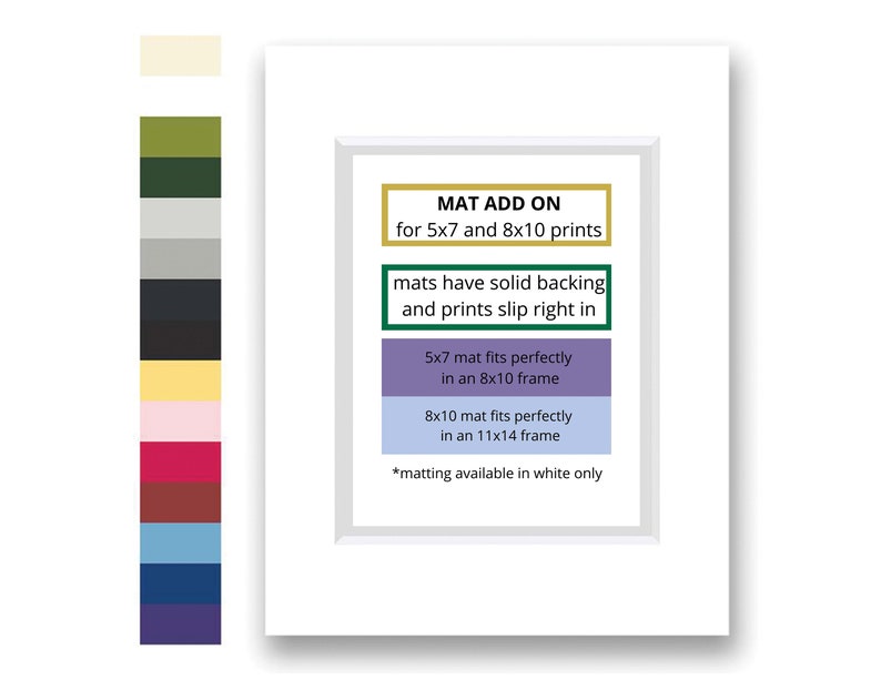 May include: White mat board with a gold border and text that reads "MAT ADD ON for 5x7 and 8x10 prints". The text below reads "mats have solid backing and prints slip right in".  The text below that reads "5x7 mat fits perfectly in an 8x10 frame". The text below that reads "8x10 mat fits perfectly in an 11x14 frame". The text at the bottom reads "*matting available in white only".