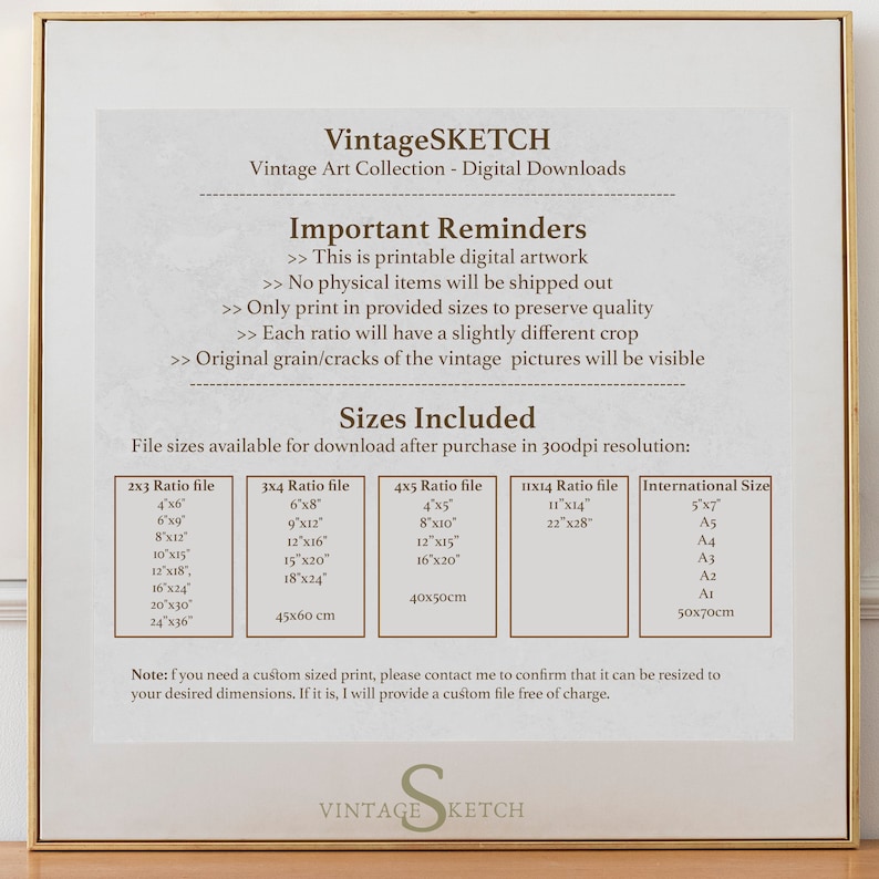 May include: A white background with a brown frame and text that reads "VintageSKETCH Vintage Art Collection - Digital Downloads". The text "Important Reminders" is in bold and followed by a list of reminders about the digital artwork. The text "Sizes Included" is in bold and followed by a table of file sizes available for download after purchase in 300dpi resolution. The table includes the following columns: 2x3 Ratio file, 3x4 Ratio file, 4x5 Ratio file, 11x14 Ratio file, and International Size. The table lists various sizes in inches and centimeters. The text "Note: If you need a custom sized print, please contact me to confirm that it can be resized to your desired dimensions. If it is, I will provide a custom file free of charge." is at the bottom of the page.