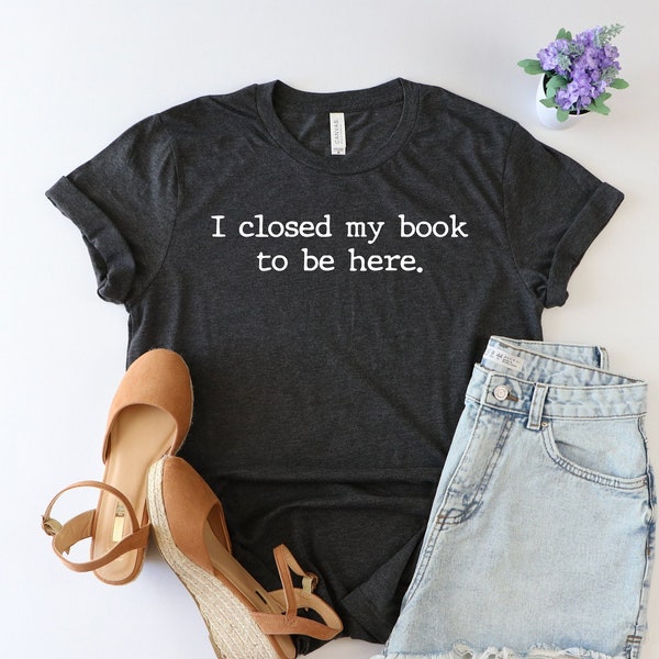 I Closed My Book to Be Here shirt, book lover shirt, reading shirt, reader shirt, librarian shirt, book lover gift, Funny reader shirt