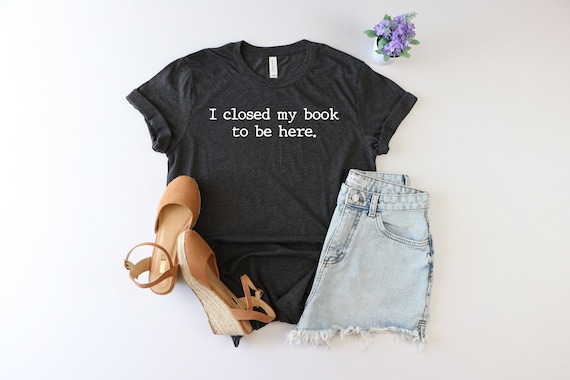 I Closed My Book to Be Here shirt, book lover shirt, reading shirt, reader shirt, librarian shirt, book lover gift, Funny reader shirt