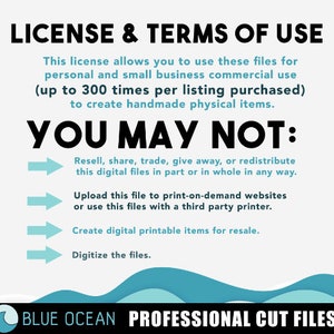 May include: License and terms of use for digital files. This license allows for personal and small business commercial use up to 300 times per listing purchased to create handmade physical items. You may not resell, share, trade, give away, or redistribute these digital files in part or in whole in any way. You may not upload this file to print-on-demand websites or use these files with a third party printer. You may not create digital printable items for resale. You may not digitize the files. Blue Ocean Professional Cut Files.