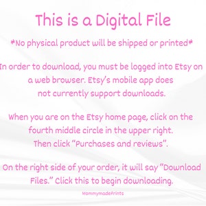 Op de afbeelding: Roze tekst op een witte achtergrond met instructies over hoe je een digitaal bestand van Etsy kunt downloaden. De tekst luidt: "Dit is een digitaal bestand *Er wordt geen fysiek product verzonden of afgedrukt* Om te downloaden, moet je ingelogd zijn op Etsy in een webbrowser. De mobiele Etsy-app ondersteunt momenteel geen downloads. Wanneer je op de Etsy-homepage bent, klik je op de vierde middelste cirkel rechtsboven. Klik vervolgens op "Aankopen en beoordelingen". Aan de rechterkant van je bestelling staat "Bestanden downloaden". Klik hier om te beginnen met downloaden. MommymadePrints"