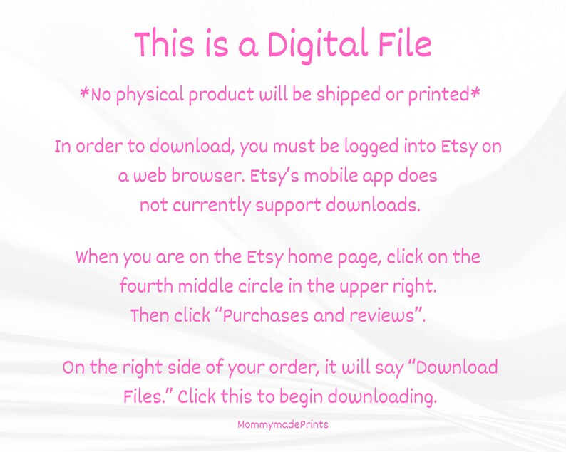 Op de afbeelding: Roze tekst op een witte achtergrond met instructies over hoe je een digitaal bestand van Etsy kunt downloaden. De tekst luidt: "Dit is een digitaal bestand *Er wordt geen fysiek product verzonden of afgedrukt* Om te downloaden, moet je ingelogd zijn op Etsy in een webbrowser. De mobiele Etsy-app ondersteunt momenteel geen downloads. Wanneer je op de Etsy-homepage bent, klik je op de vierde middelste cirkel rechtsboven. Klik vervolgens op "Aankopen en beoordelingen". Aan de rechterkant van je bestelling staat "Bestanden downloaden". Klik hier om te beginnen met downloaden. MommymadePrints"