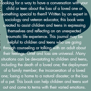May include: A book cover with a teal background and white text. The text reads "Looking for a way to have a conversation with your child or teen about the loss of a loved one or something special to them? Written by an expert in sociology and veteran educator, this book was created to assist children and teens in expressing themselves and reflecting on an unexpected traumatic life experience. This journal may be helpful to children and teens who are going through counseling or talking with an adult about their feelings. Grief and loss are universal. Many situations can be devastating to children and teens, including the death of a loved one; the deployment of a family member; the incarceration of a loved one; losing a home to a natural disaster; or the loss of a pet. This book can help children and teens sort out and come to terms with their varied emotions."