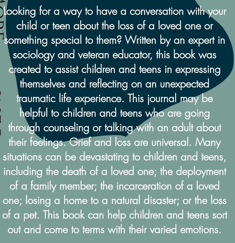 May include: A book cover with a teal background and white text. The text reads "Looking for a way to have a conversation with your child or teen about the loss of a loved one or something special to them? Written by an expert in sociology and veteran educator, this book was created to assist children and teens in expressing themselves and reflecting on an unexpected traumatic life experience. This journal may be helpful to children and teens who are going through counseling or talking with an adult about their feelings. Grief and loss are universal. Many situations can be devastating to children and teens, including the death of a loved one; the deployment of a family member; the incarceration of a loved one; losing a home to a natural disaster; or the loss of a pet. This book can help children and teens sort out and come to terms with their varied emotions."
