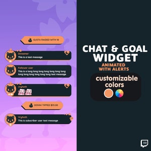 May include: A graphic showing a chat and goal widget for Twitch streamers. The widget is customizable with animated alerts and different colours. The text "CHAT & GOAL WIDGET" is displayed in large, bold letters. The text "ANIMATED WITH ALERTS" is displayed in smaller letters below the main title. The text "customizable colours" is displayed in smaller letters below the second title. The widget is shown with different alerts, including a raid, a tip, and a follower message. The widget is designed to be used on Twitch streams to help streamers track their progress and engage with their viewers.