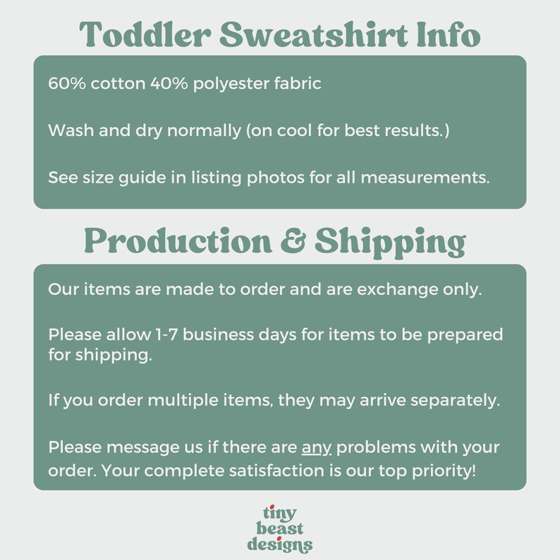 May include: Green and white text on a light green background with the text "Toddler Sweatshirt Info" at the top. The text below explains the fabric composition, washing instructions, and production and shipping information. The text also states that items are made to order and that the customer's satisfaction is a top priority. The text at the bottom reads "tiny beast designs".