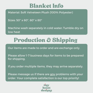 May include: A green and white text graphic with the words "Blanket Info", "Material: Soft Velveteen Plush (100% Polyester)", "Sizes: 50" x 60", 60" x 80"", "Machine wash separately in cold water; Tumble dry on low heat", "Production & Shipping", "Our items are made to order and are exchange only.", "Please allow 1-7 business days for items to be prepared for shipping.", "If you order multiple items, they may arrive separately.", "Please message us if there are any problems with your order. Your complete satisfaction is our top priority!" and a logo with the words "tiny beast designs".