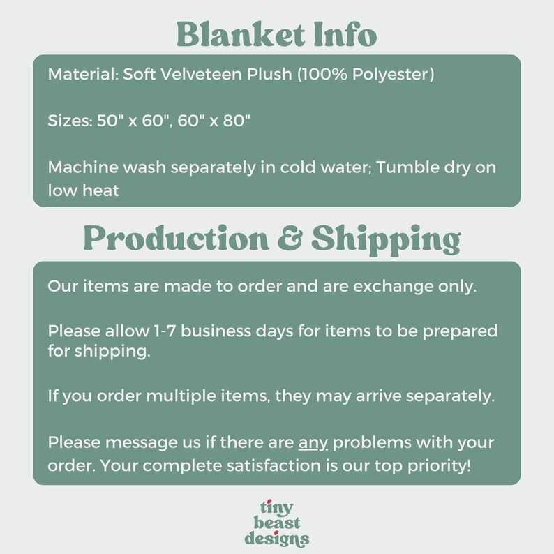 May include: A green and white text graphic with the words "Blanket Info", "Material: Soft Velveteen Plush (100% Polyester)", "Sizes: 50" x 60", 60" x 80"", "Machine wash separately in cold water; Tumble dry on low heat", "Production & Shipping", "Our items are made to order and are exchange only.", "Please allow 1-7 business days for items to be prepared for shipping.", "If you order multiple items, they may arrive separately.", "Please message us if there are any problems with your order. Your complete satisfaction is our top priority!" and a logo with the words "tiny beast designs".
